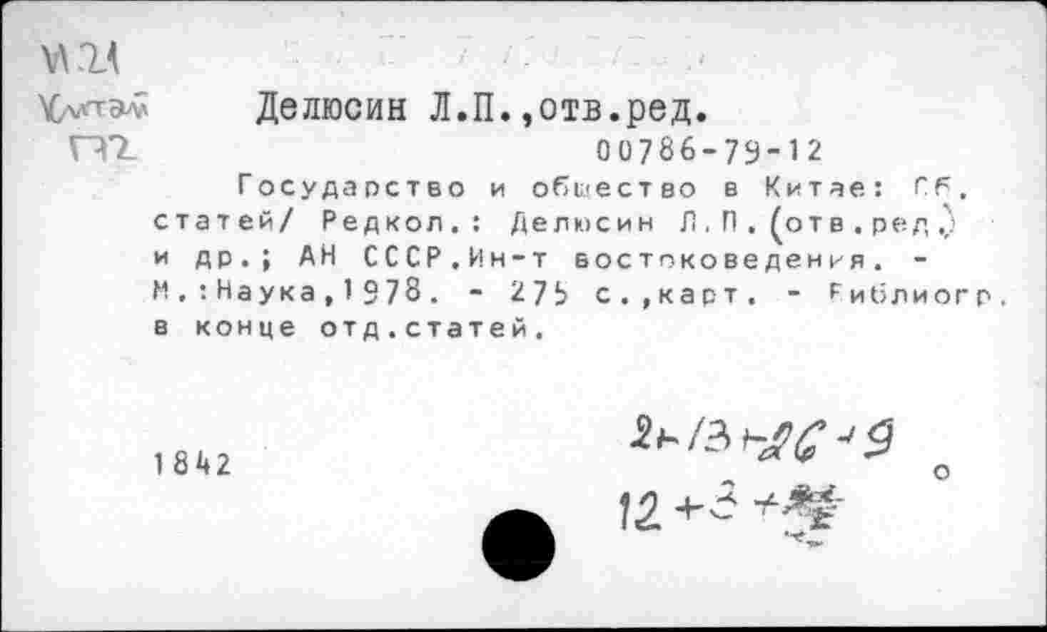 ﻿Делюсин Л.П.,отв.ред.
ПТ	00786-79-12
Государство и общество в Китае: Сб, статей/ Редкол.: Делюсин Л. П . (от в . ред и др.; АН СССР.Ин-т востоковедения. -И . : Наука , 1 9 78 . - 27!> с.»карт. - Гиблиогр. в конце отд.статей.
1842
